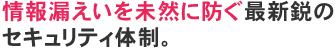 情報漏えいを未然に防ぐ最新鋭のセキュリティ体制。